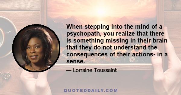 When stepping into the mind of a psychopath, you realize that there is something missing in their brain that they do not understand the consequences of their actions- in a sense.