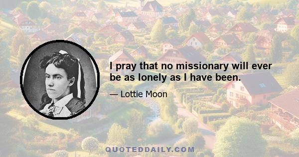 I pray that no missionary will ever be as lonely as I have been.