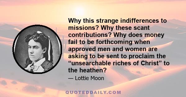 Why this strange indifferences to missions? Why these scant contributions? Why does money fail to be forthcoming when approved men and women are asking to be sent to proclaim the “unsearchable riches of Christ” to the