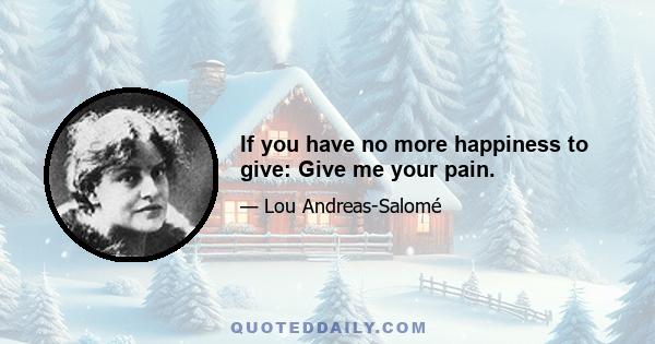 If you have no more happiness to give: Give me your pain.