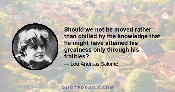 Should we not be moved rather than chilled by the knowledge that he might have attained his greatness only through his frailties?