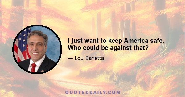 I just want to keep America safe. Who could be against that?