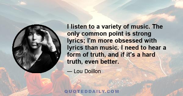 I listen to a variety of music. The only common point is strong lyrics; I'm more obsessed with lyrics than music. I need to hear a form of truth, and if it's a hard truth, even better.