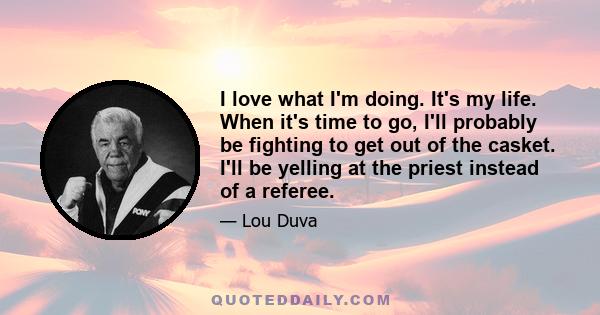 I love what I'm doing. It's my life. When it's time to go, I'll probably be fighting to get out of the casket. I'll be yelling at the priest instead of a referee.