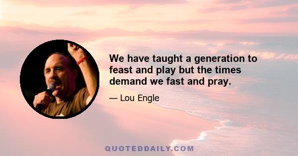 We have taught a generation to feast and play but the times demand we fast and pray.