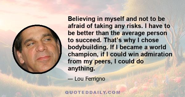 Believing in myself and not to be afraid of taking any risks. I have to be better than the average person to succeed. That’s why I chose bodybuilding. If I became a world champion, if I could win admiration from my