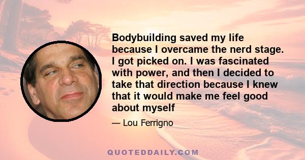 Bodybuilding saved my life because I overcame the nerd stage. I got picked on. I was fascinated with power, and then I decided to take that direction because I knew that it would make me feel good about myself