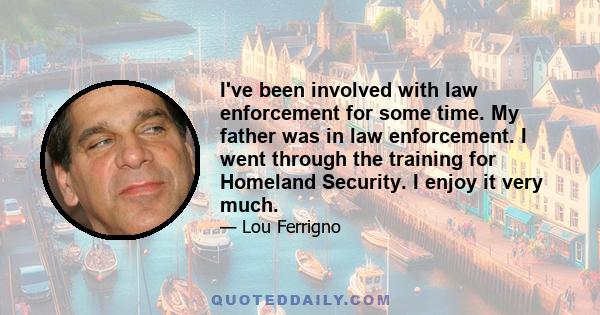 I've been involved with law enforcement for some time. My father was in law enforcement. I went through the training for Homeland Security. I enjoy it very much.