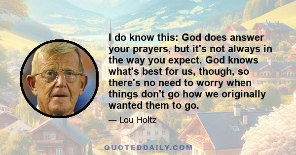 I do know this: God does answer your prayers, but it's not always in the way you expect. God knows what's best for us, though, so there's no need to worry when things don't go how we originally wanted them to go.