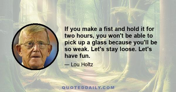 If you make a fist and hold it for two hours, you won't be able to pick up a glass because you'll be so weak. Let's stay loose. Let's have fun.