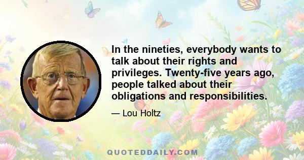 In the nineties, everybody wants to talk about their rights and privileges. Twenty-five years ago, people talked about their obligations and responsibilities.