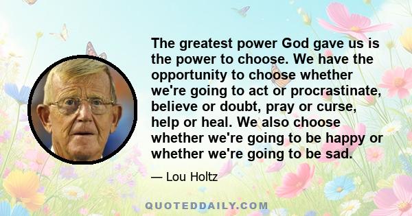 The greatest power God gave us is the power to choose. We have the opportunity to choose whether we're going to act or procrastinate, believe or doubt, pray or curse, help or heal. We also choose whether we're going to