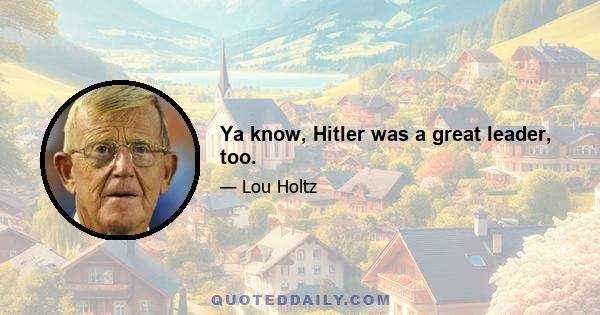 Ya know, Hitler was a great leader, too.