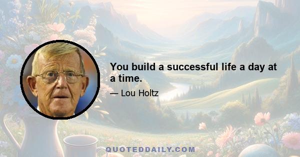 You build a successful life a day at a time.