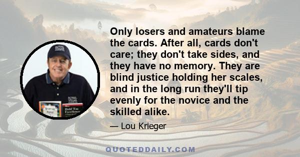 Only losers and amateurs blame the cards. After all, cards don't care; they don't take sides, and they have no memory. They are blind justice holding her scales, and in the long run they'll tip evenly for the novice and 