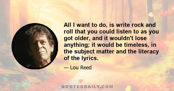 All I want to do, is write rock and roll that you could listen to as you got older, and it wouldn't lose anything; it would be timeless, in the subject matter and the literacy of the lyrics.