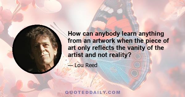 How can anybody learn anything from an artwork when the piece of art only reflects the vanity of the artist and not reality?