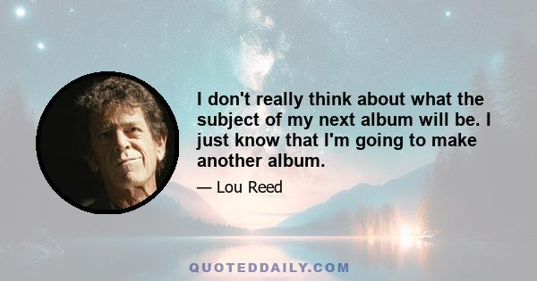 I don't really think about what the subject of my next album will be. I just know that I'm going to make another album.