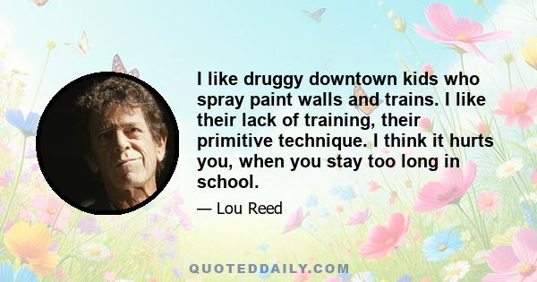I like druggy downtown kids who spray paint walls and trains. I like their lack of training, their primitive technique. I think it hurts you, when you stay too long in school.