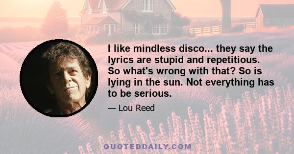 I like mindless disco... they say the lyrics are stupid and repetitious. So what's wrong with that? So is lying in the sun. Not everything has to be serious.