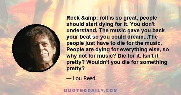 Rock & roll is so great, people should start dying for it. You don't understand. The music gave you back your beat so you could dream...The people just have to die for the music. People are dying for everything