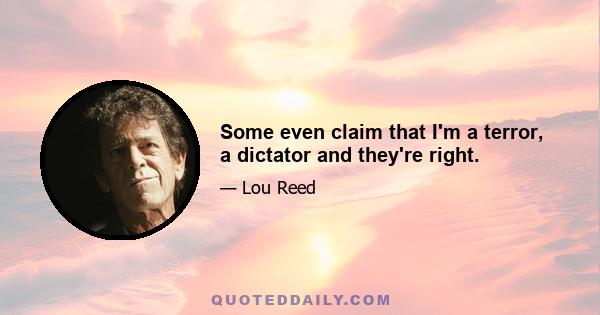 Some even claim that I'm a terror, a dictator and they're right.