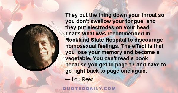 They put the thing down your throat so you don't swallow your tongue, and they put electrodes on your head. That's what was recommended in Rockland State Hospital to discourage homosexual feelings. The effect is that