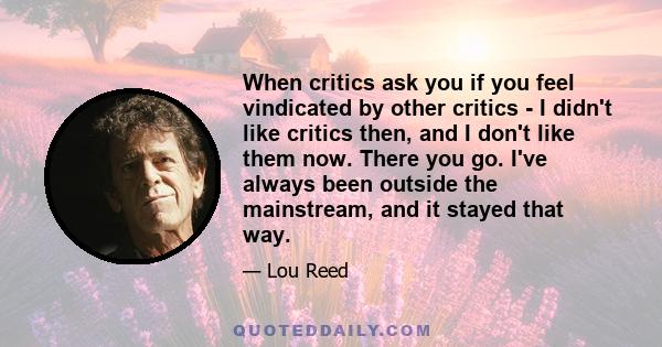 When critics ask you if you feel vindicated by other critics - I didn't like critics then, and I don't like them now. There you go. I've always been outside the mainstream, and it stayed that way.