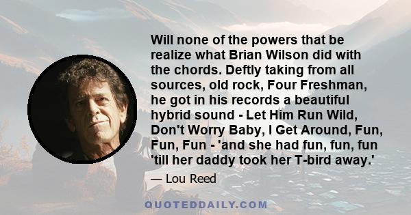 Will none of the powers that be realize what Brian Wilson did with the chords. Deftly taking from all sources, old rock, Four Freshman, he got in his records a beautiful hybrid sound - Let Him Run Wild, Don't Worry