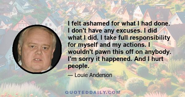 I felt ashamed for what I had done. I don't have any excuses. I did what I did. I take full responsibility for myself and my actions. I wouldn't pawn this off on anybody. I'm sorry it happened. And I hurt people.