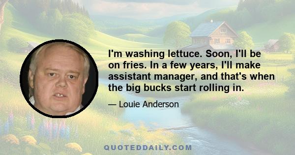 I'm washing lettuce. Soon, I'll be on fries. In a few years, I'll make assistant manager, and that's when the big bucks start rolling in.