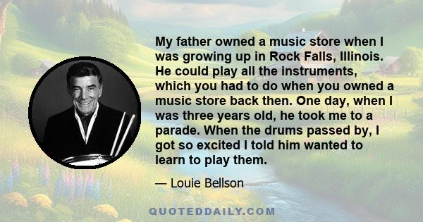 My father owned a music store when I was growing up in Rock Falls, Illinois. He could play all the instruments, which you had to do when you owned a music store back then. One day, when I was three years old, he took me 