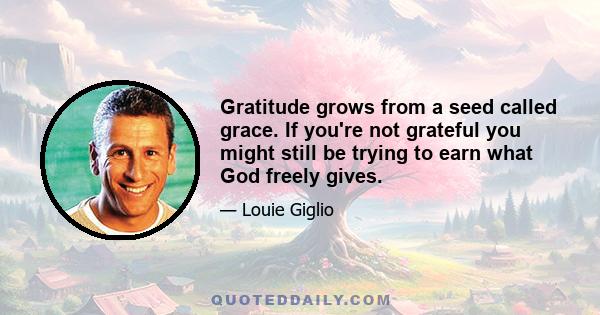 Gratitude grows from a seed called grace. If you're not grateful you might still be trying to earn what God freely gives.