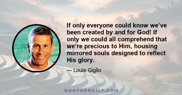 If only everyone could know we’ve been created by and for God! If only we could all comprehend that we’re precious to Him, housing mirrored souls designed to reflect His glory.