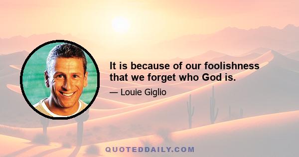 It is because of our foolishness that we forget who God is.