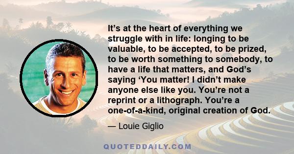 It’s at the heart of everything we struggle with in life: longing to be valuable, to be accepted, to be prized, to be worth something to somebody, to have a life that matters, and God’s saying ‘You matter! I didn’t make 