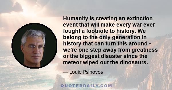 Humanity is creating an extinction event that will make every war ever fought a footnote to history. We belong to the only generation in history that can turn this around - we're one step away from greatness or the