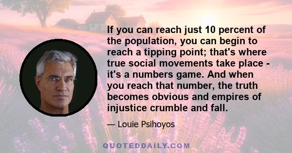 If you can reach just 10 percent of the population, you can begin to reach a tipping point; that's where true social movements take place - it's a numbers game. And when you reach that number, the truth becomes obvious