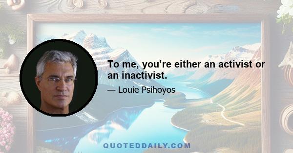 To me, you’re either an activist or an inactivist.