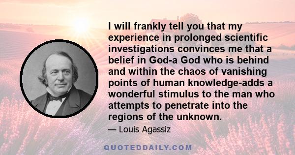 I will frankly tell you that my experience in prolonged scientific investigations convinces me that a belief in God-a God who is behind and within the chaos of vanishing points of human knowledge-adds a wonderful