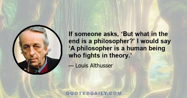 If someone asks, ‘But what in the end is a philosopher?’ I would say ‘A philosopher is a human being who fights in theory.’