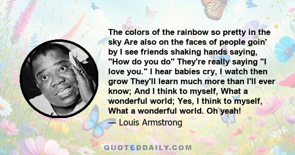 The colors of the rainbow so pretty in the sky Are also on the faces of people goin' by I see friends shaking hands saying, How do you do They're really saying I love you. I hear babies cry, I watch then grow They'll