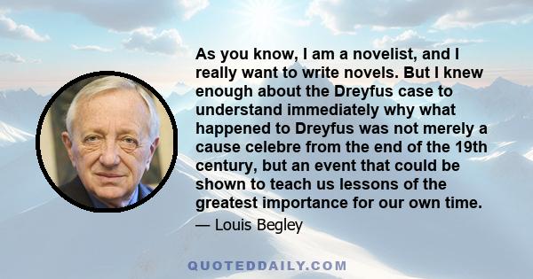 As you know, I am a novelist, and I really want to write novels. But I knew enough about the Dreyfus case to understand immediately why what happened to Dreyfus was not merely a cause celebre from the end of the 19th