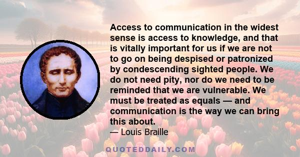 Access to communication in the widest sense is access to knowledge, and that is vitally important for us if we are not to go on being despised or patronized by condescending sighted people. We do not need pity, nor do