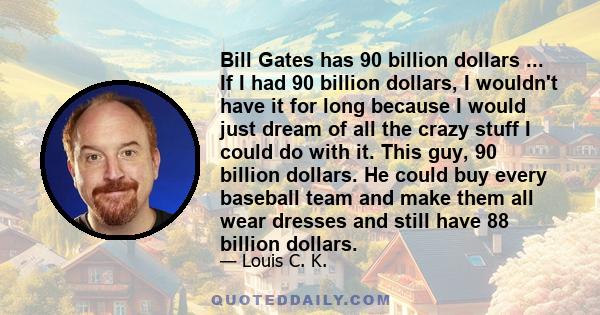 Bill Gates has 90 billion dollars ... If I had 90 billion dollars, I wouldn't have it for long because I would just dream of all the crazy stuff I could do with it. This guy, 90 billion dollars. He could buy every