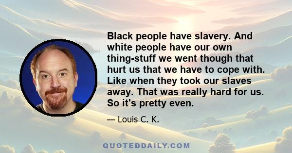 Black people have slavery. And white people have our own thing-stuff we went though that hurt us that we have to cope with. Like when they took our slaves away. That was really hard for us. So it's pretty even.