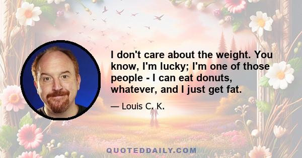 I don't care about the weight. You know, I'm lucky; I'm one of those people - I can eat donuts, whatever, and I just get fat.