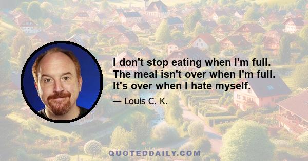 I don't stop eating when I'm full. The meal isn't over when I'm full. It's over when I hate myself.