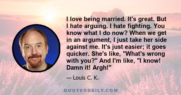 I love being married. It's great. But I hate arguing. I hate fighting. You know what I do now? When we get in an argument, I just take her side against me. It's just easier; it goes quicker. She's like, What's wrong