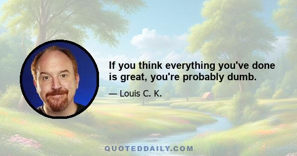 If you think everything you've done is great, you're probably dumb.